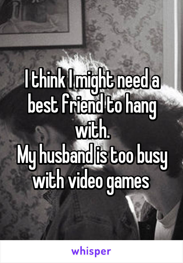 I think I might need a best friend to hang with.
My husband is too busy with video games 