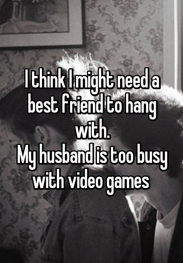 I think I might need a best friend to hang with.
My husband is too busy with video games 