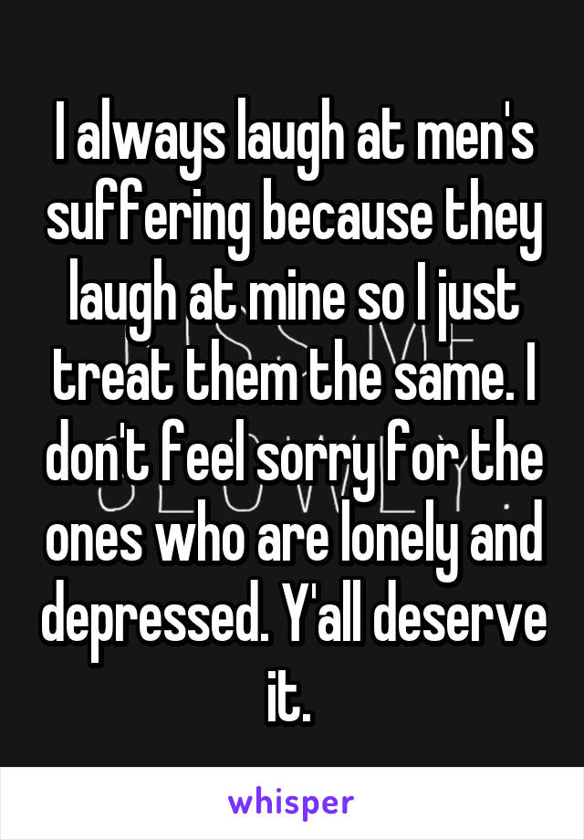 I always laugh at men's suffering because they laugh at mine so I just treat them the same. I don't feel sorry for the ones who are lonely and depressed. Y'all deserve it. 