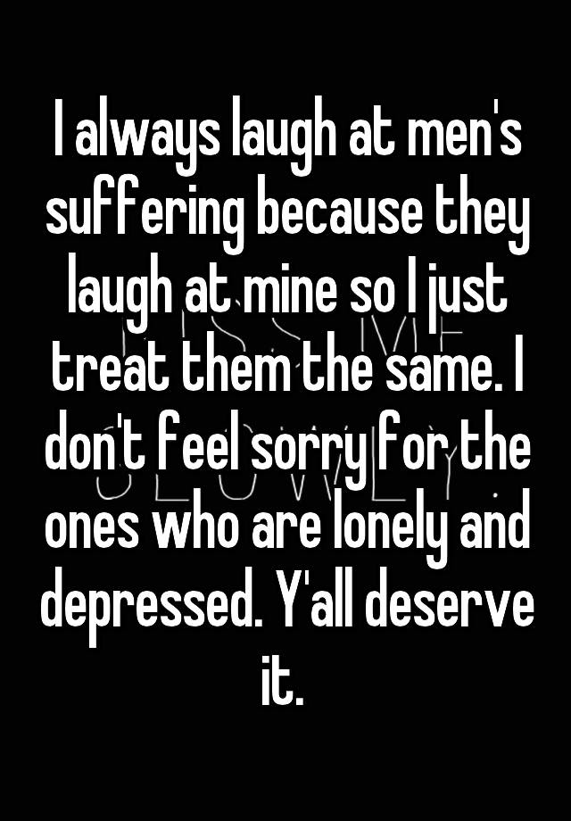 I always laugh at men's suffering because they laugh at mine so I just treat them the same. I don't feel sorry for the ones who are lonely and depressed. Y'all deserve it. 