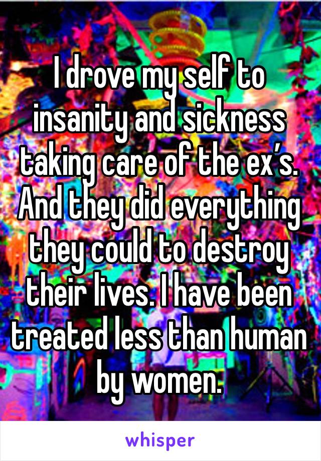 I drove my self to insanity and sickness taking care of the ex’s. And they did everything they could to destroy their lives. I have been treated less than human by women.