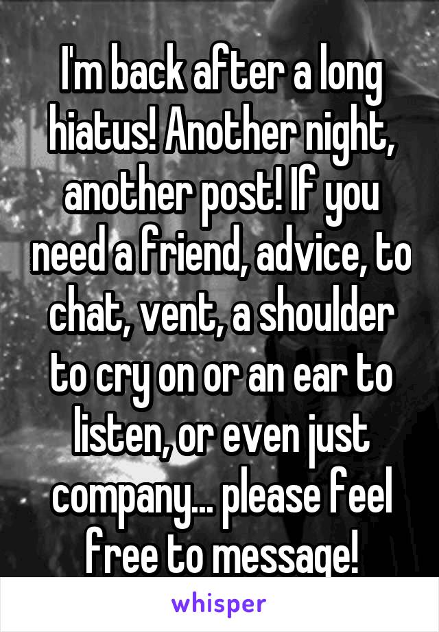 I'm back after a long hiatus! Another night, another post! If you need a friend, advice, to chat, vent, a shoulder to cry on or an ear to listen, or even just company... please feel free to message!