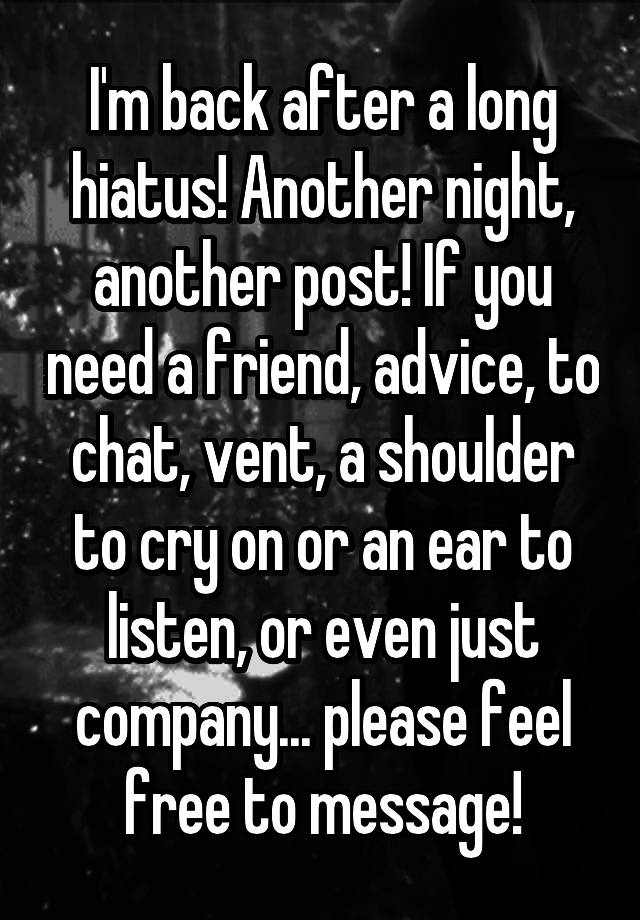 I'm back after a long hiatus! Another night, another post! If you need a friend, advice, to chat, vent, a shoulder to cry on or an ear to listen, or even just company... please feel free to message!