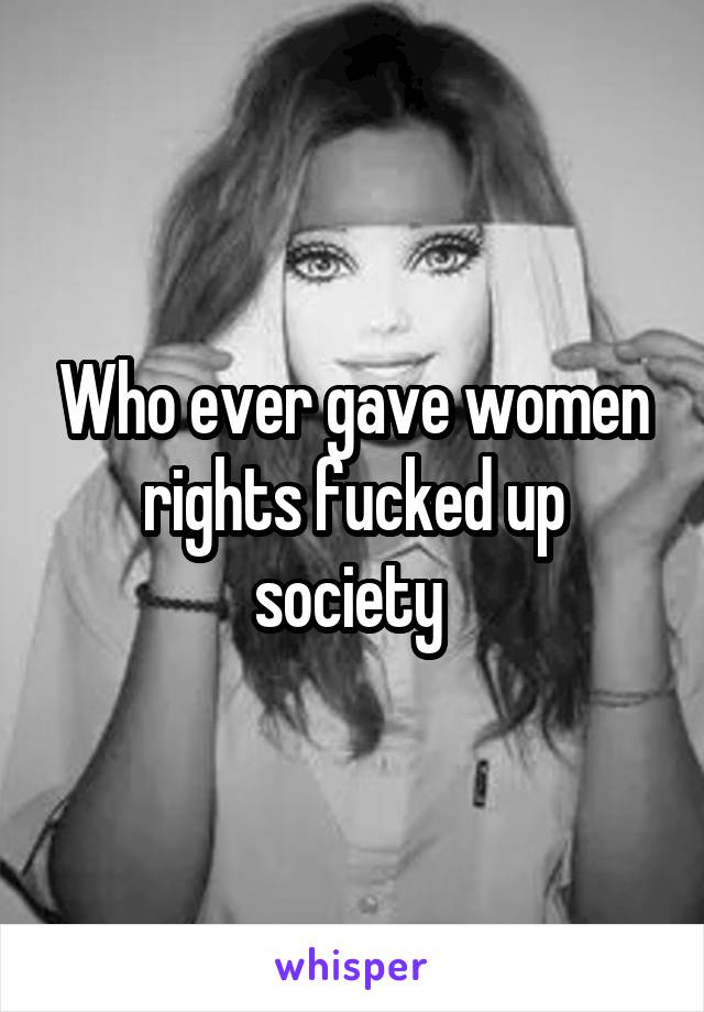 Who ever gave women rights fucked up society 