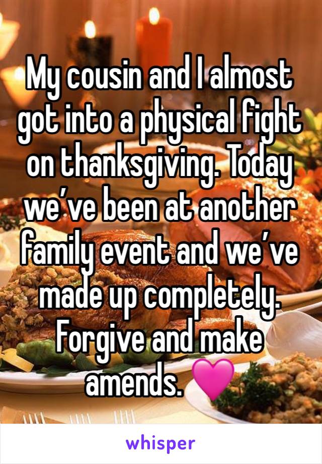 My cousin and I almost got into a physical fight on thanksgiving. Today we’ve been at another family event and we’ve made up completely. Forgive and make amends. 🩷 