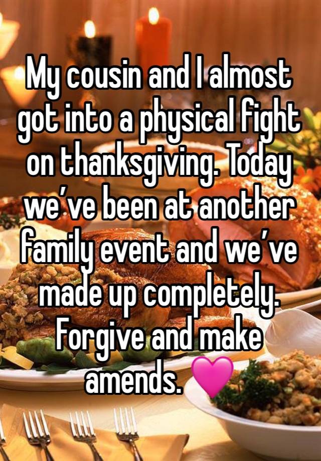 My cousin and I almost got into a physical fight on thanksgiving. Today we’ve been at another family event and we’ve made up completely. Forgive and make amends. 🩷 