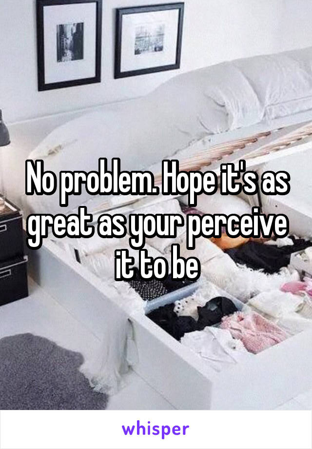 No problem. Hope it's as great as your perceive it to be