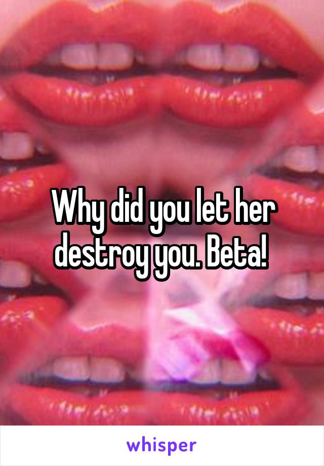 Why did you let her destroy you. Beta! 