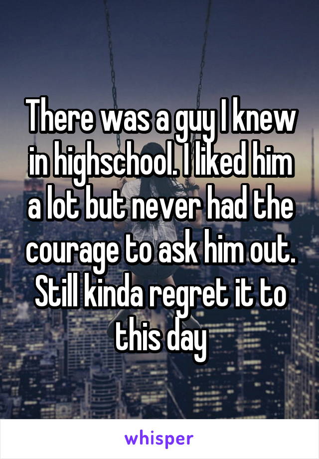 There was a guy I knew in highschool. I liked him a lot but never had the courage to ask him out. Still kinda regret it to this day