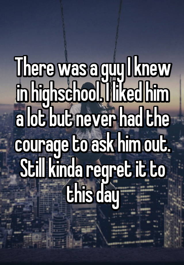 There was a guy I knew in highschool. I liked him a lot but never had the courage to ask him out. Still kinda regret it to this day