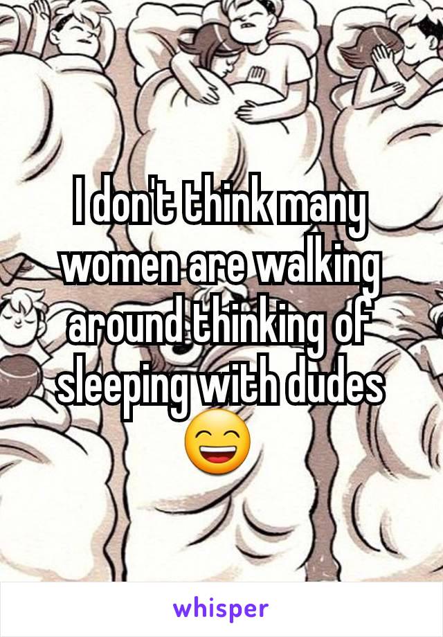 I don't think many women are walking around thinking of sleeping with dudes 😄 