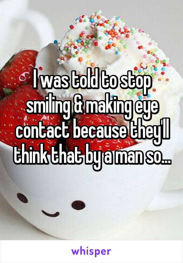 I was told to stop smiling & making eye contact because they'll think that by a man so... 