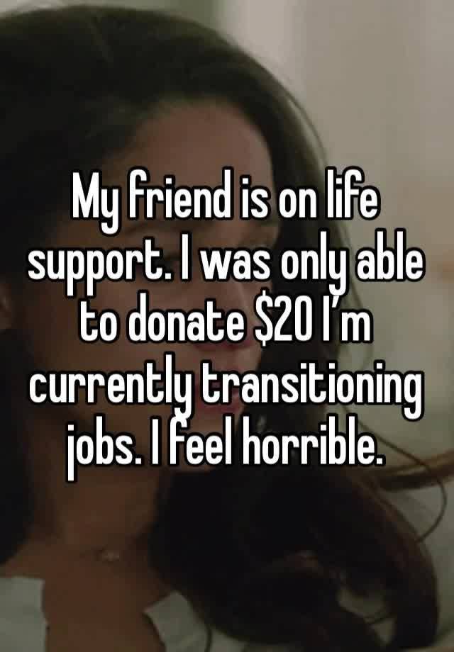 My friend is on life support. I was only able to donate $20 I’m currently transitioning jobs. I feel horrible. 