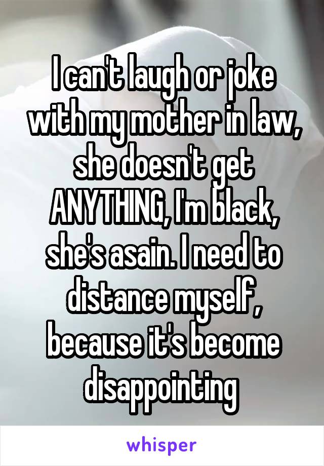 I can't laugh or joke with my mother in law, she doesn't get ANYTHING, I'm black, she's asain. I need to distance myself, because it's become disappointing 