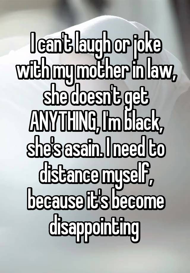 I can't laugh or joke with my mother in law, she doesn't get ANYTHING, I'm black, she's asain. I need to distance myself, because it's become disappointing 