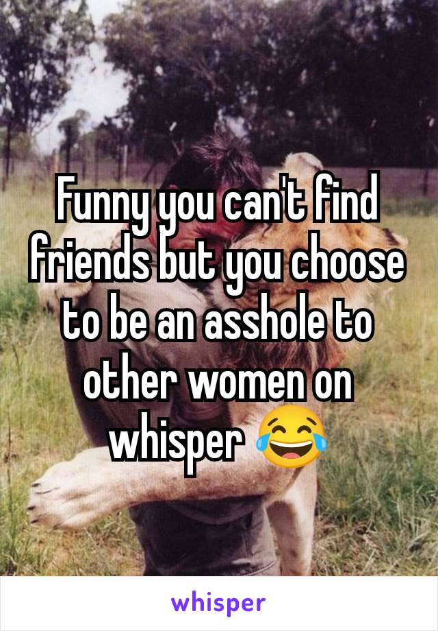 Funny you can't find friends but you choose to be an asshole to other women on whisper 😂