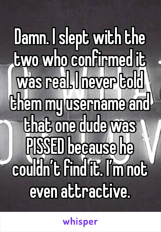 Damn. I slept with the two who confirmed it was real. I never told them my username and that one dude was PISSED because he couldn’t find it. I’m not even attractive.