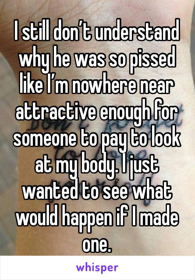 I still don’t understand why he was so pissed like I’m nowhere near attractive enough for someone to pay to look at my body. I just wanted to see what would happen if I made one.