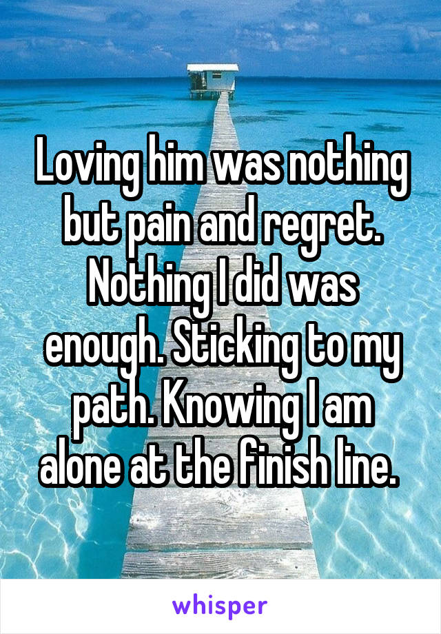 Loving him was nothing but pain and regret. Nothing I did was enough. Sticking to my path. Knowing I am alone at the finish line. 