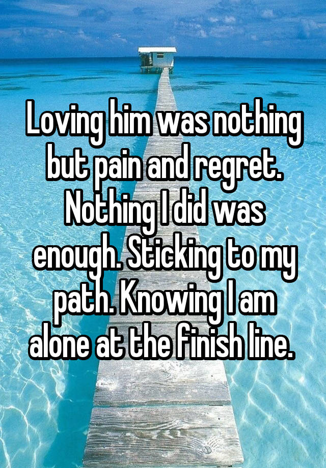 Loving him was nothing but pain and regret. Nothing I did was enough. Sticking to my path. Knowing I am alone at the finish line. 