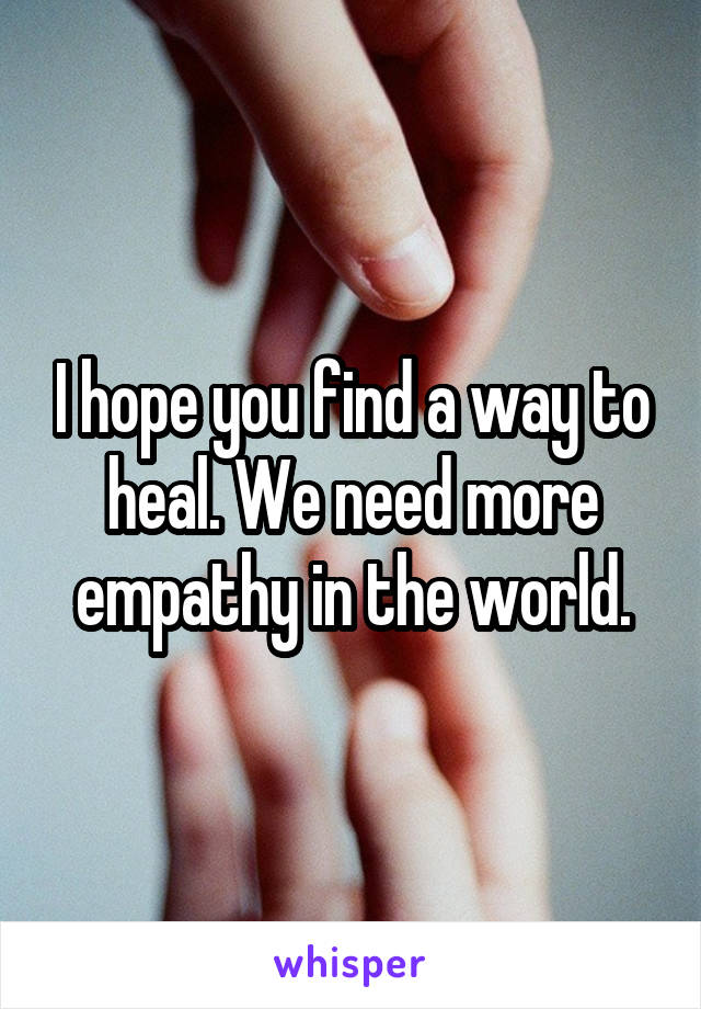 I hope you find a way to heal. We need more empathy in the world.