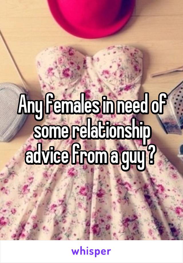 Any females in need of some relationship advice from a guy ? 