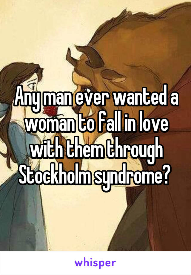 Any man ever wanted a woman to fall in love with them through Stockholm syndrome? 