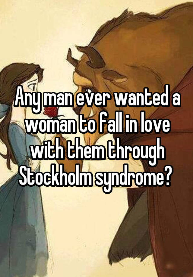 Any man ever wanted a woman to fall in love with them through Stockholm syndrome? 