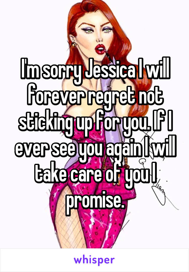 I'm sorry Jessica I will forever regret not sticking up for you. If I ever see you again I will take care of you I promise.