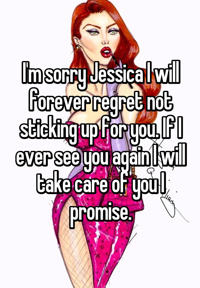 I'm sorry Jessica I will forever regret not sticking up for you. If I ever see you again I will take care of you I promise.