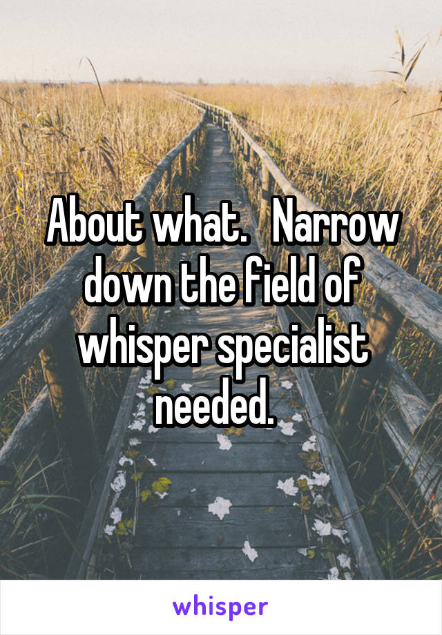 About what.   Narrow down the field of whisper specialist needed.  