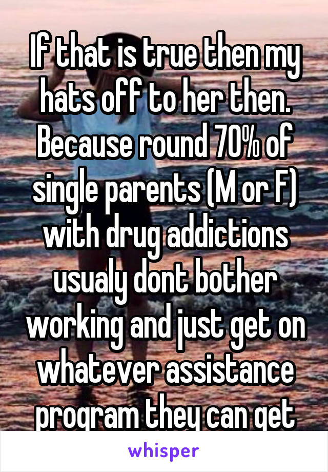 If that is true then my hats off to her then. Because round 70% of single parents (M or F) with drug addictions usualy dont bother working and just get on whatever assistance program they can get