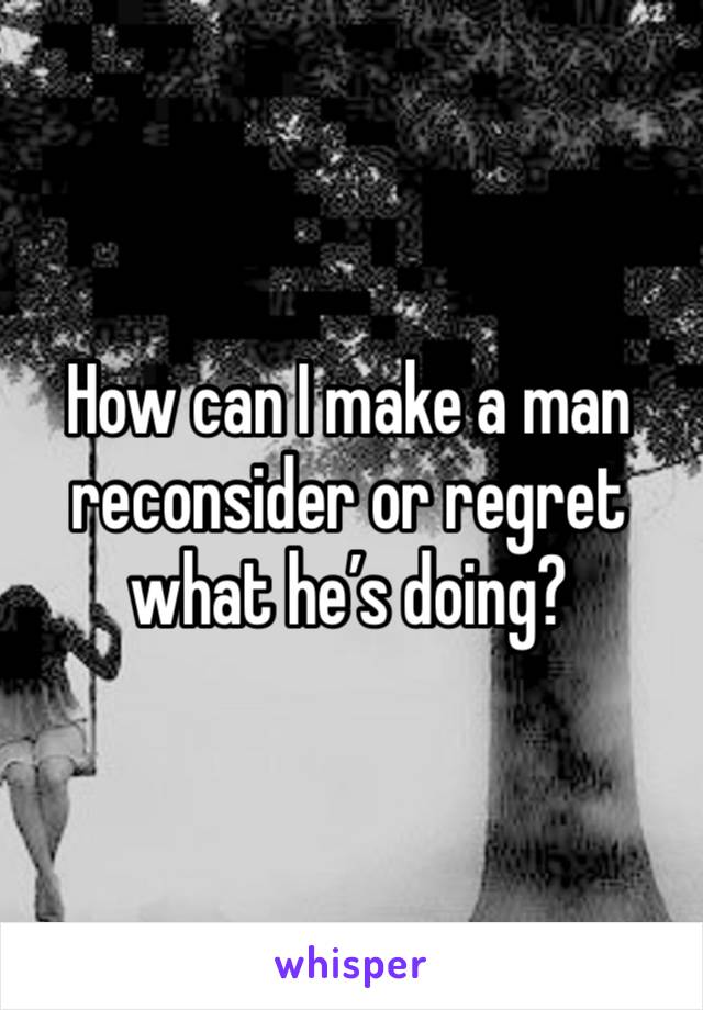 How can I make a man reconsider or regret what he’s doing? 