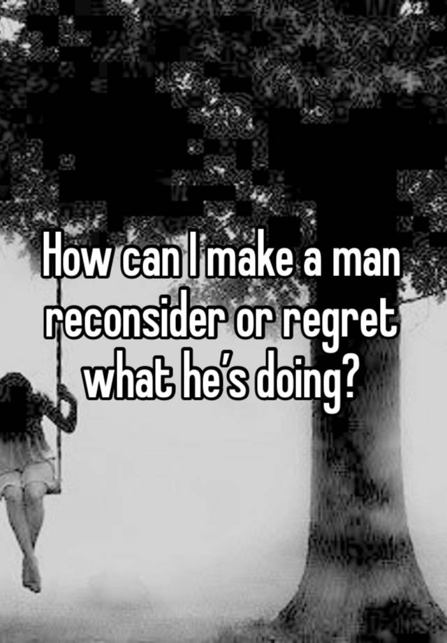 How can I make a man reconsider or regret what he’s doing? 