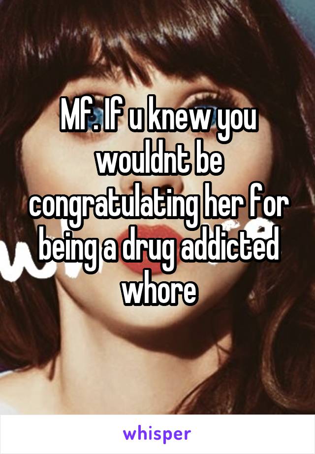 Mf. If u knew you wouldnt be congratulating her for being a drug addicted whore
