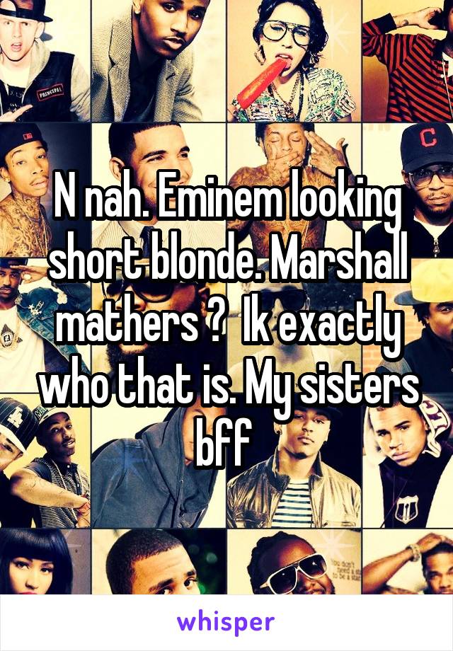 N nah. Eminem looking short blonde. Marshall mathers ?  Ik exactly who that is. My sisters bff 