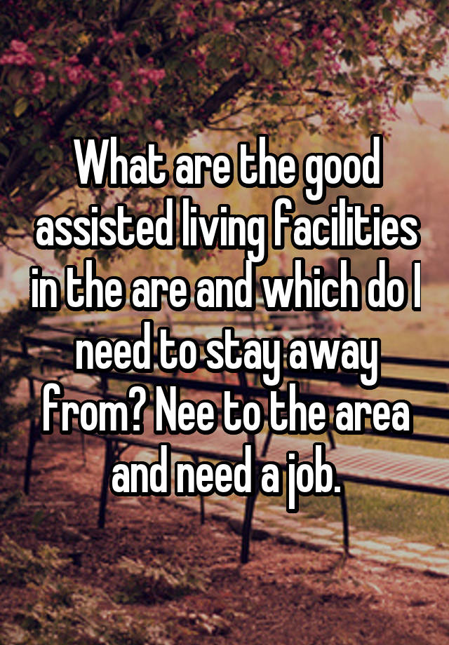 What are the good assisted living facilities in the are and which do I need to stay away from? Nee to the area and need a job.