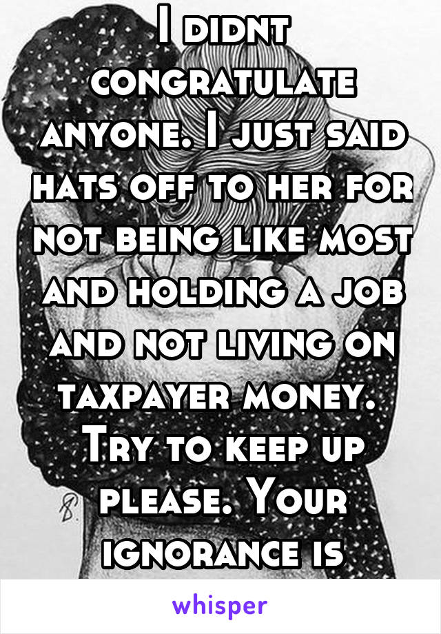 I didnt congratulate anyone. I just said hats off to her for not being like most and holding a job and not living on taxpayer money.  Try to keep up please. Your ignorance is concerning. 