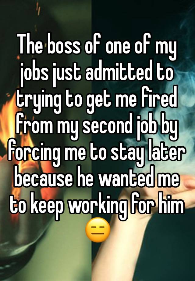 The boss of one of my jobs just admitted to trying to get me fired from my second job by forcing me to stay later because he wanted me to keep working for him 😑