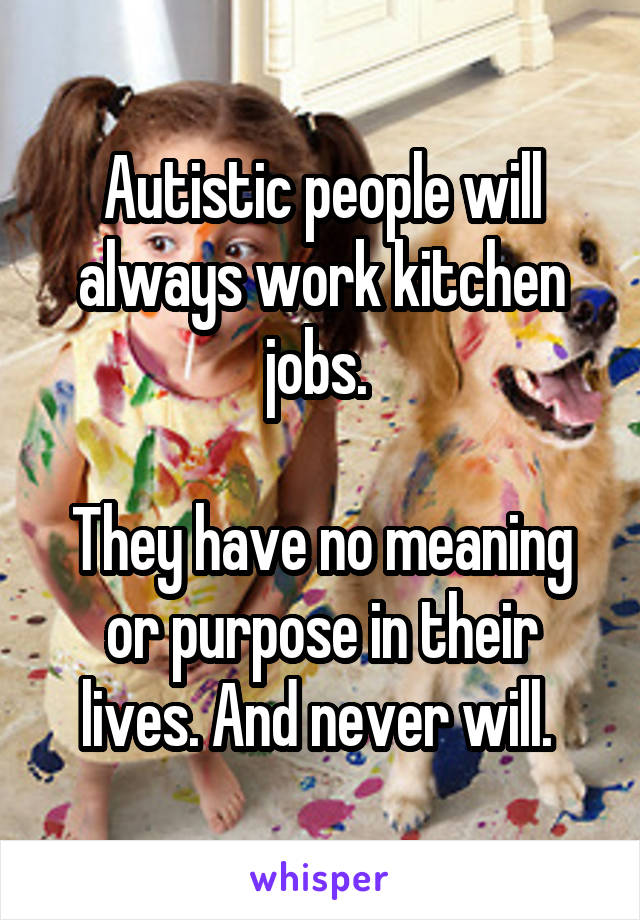 Autistic people will always work kitchen jobs. 

They have no meaning or purpose in their lives. And never will. 