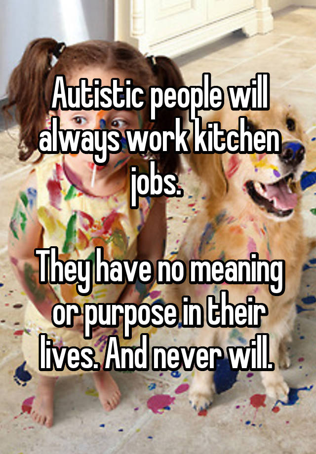 Autistic people will always work kitchen jobs. 

They have no meaning or purpose in their lives. And never will. 