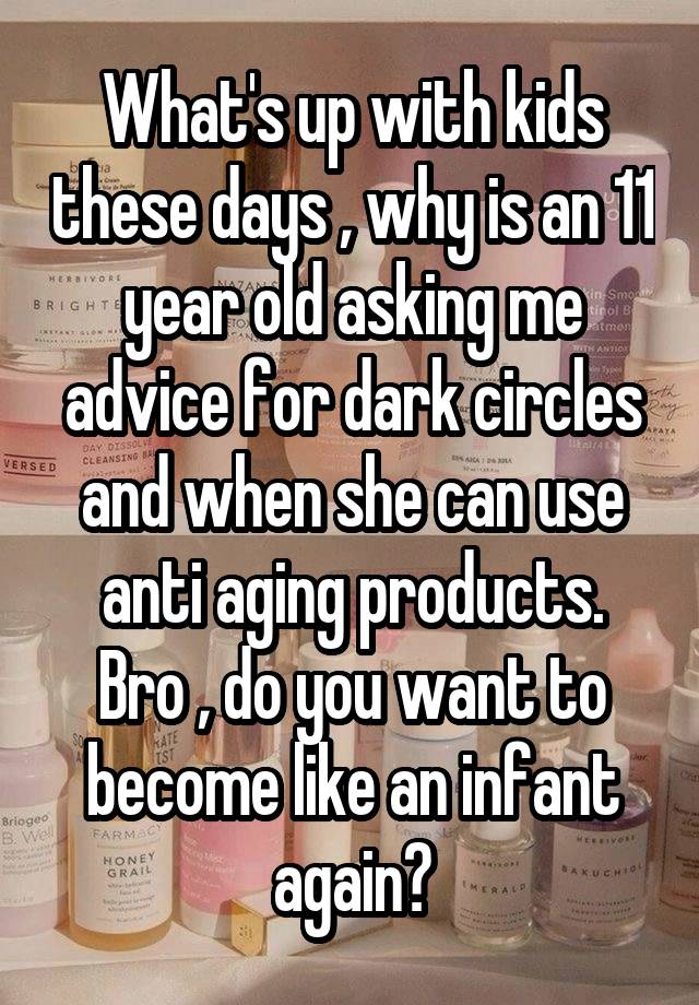 What's up with kids these days , why is an 11 year old asking me advice for dark circles and when she can use anti aging products.
Bro , do you want to become like an infant again?