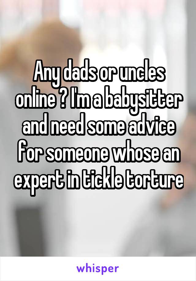 Any dads or uncles online ? I'm a babysitter and need some advice for someone whose an expert in tickle torture 