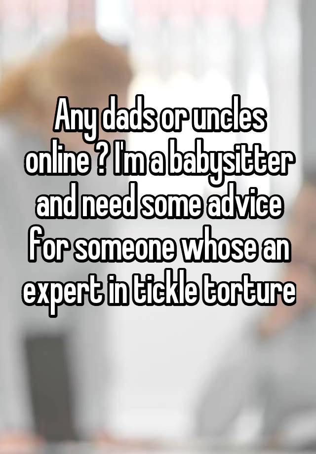 Any dads or uncles online ? I'm a babysitter and need some advice for someone whose an expert in tickle torture 