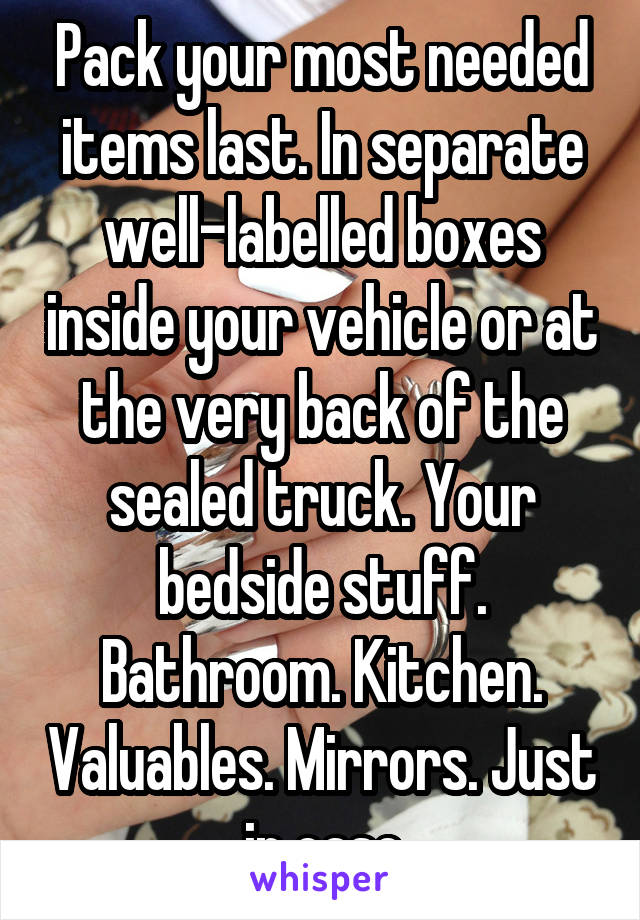 Pack your most needed items last. In separate well-labelled boxes inside your vehicle or at the very back of the sealed truck. Your bedside stuff. Bathroom. Kitchen. Valuables. Mirrors. Just in case