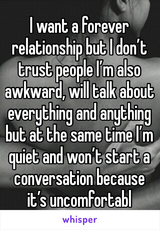 I want a forever relationship but I don’t trust people I’m also awkward, will talk about everything and anything but at the same time I’m quiet and won’t start a conversation because it’s uncomfortabl