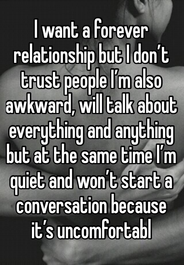 I want a forever relationship but I don’t trust people I’m also awkward, will talk about everything and anything but at the same time I’m quiet and won’t start a conversation because it’s uncomfortabl