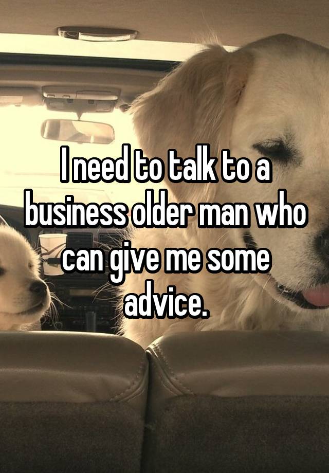 I need to talk to a business older man who can give me some advice.