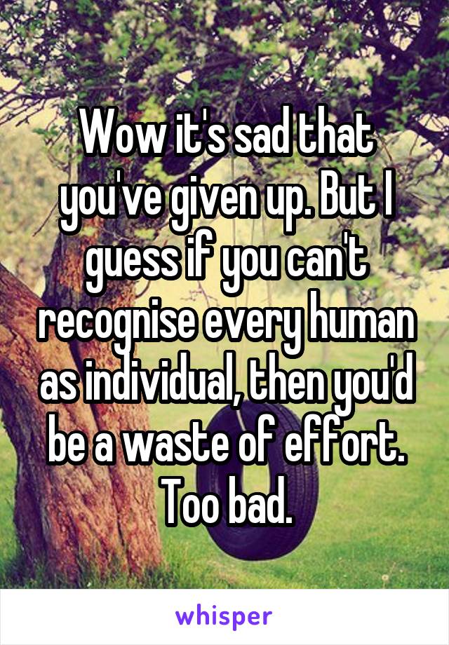 Wow it's sad that you've given up. But I guess if you can't recognise every human as individual, then you'd be a waste of effort. Too bad.