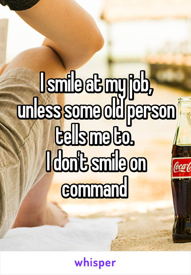 I smile at my job,
unless some old person tells me to. 
I don't smile on command 